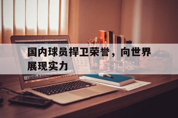 乐鱼体育-国内球员捍卫荣誉,向世界展现实力的是谁